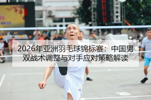 2026年亚洲羽毛球锦标赛：中国男双战术调整与对手应对策略解读
