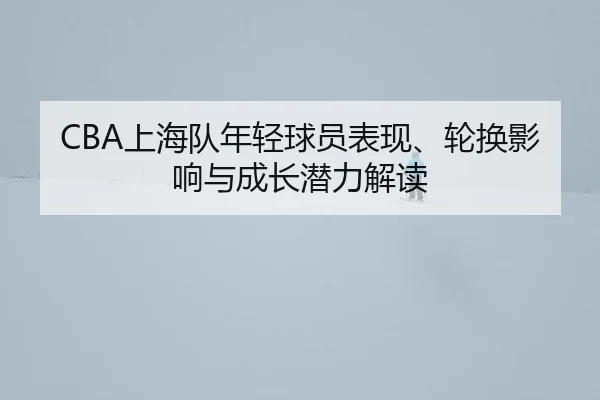 CBA上海队年轻球员表现、轮换影响与成长潜力解读