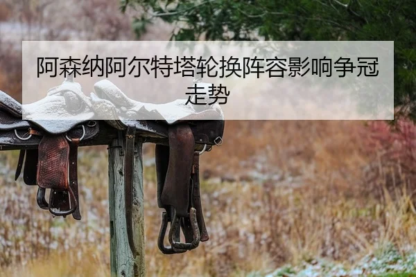 阿森纳阿尔特塔轮换阵容影响争冠走势