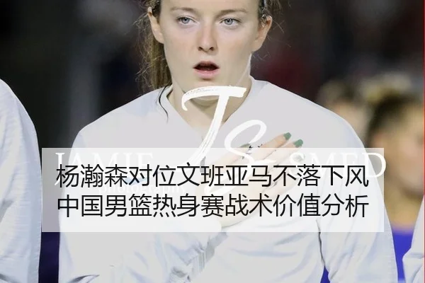 杨瀚森对位文班亚马不落下风 中国男篮热身赛战术价值分析
